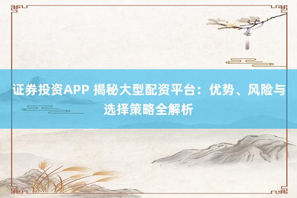 证券投资APP 揭秘大型配资平台：优势、风险与选择策略全解析