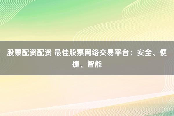 股票配资配资 最佳股票网络交易平台：安全、便捷、智能