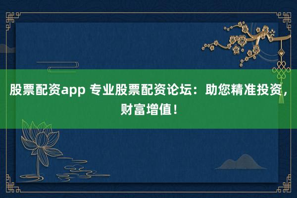 股票配资app 专业股票配资论坛：助您精准投资，财富增值！