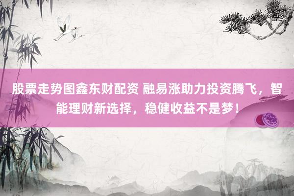 股票走势图鑫东财配资 融易涨助力投资腾飞，智能理财新选择，稳健收益不是梦！