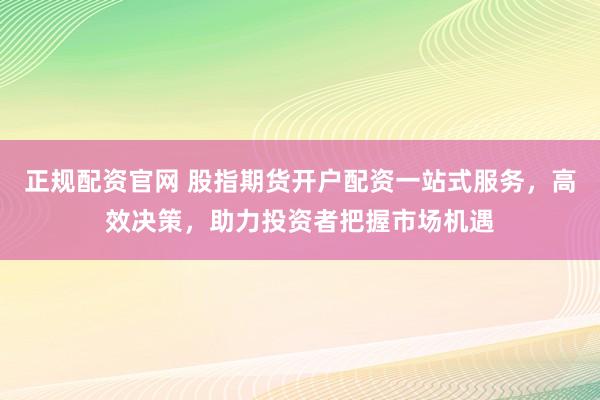 正规配资官网 股指期货开户配资一站式服务，高效决策，助力投资者把握市场机遇