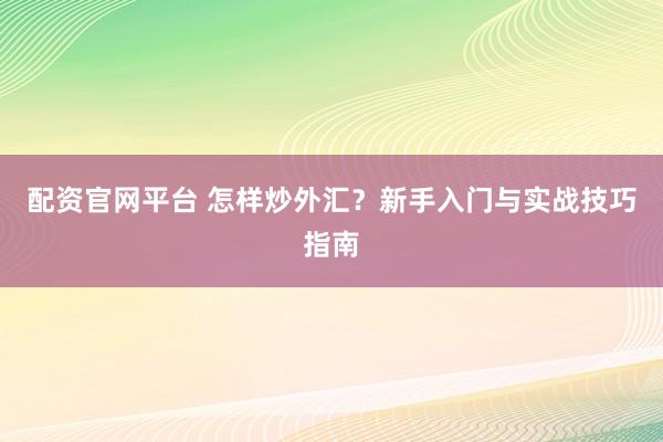 配资官网平台 怎样炒外汇？新手入门与实战技巧指南