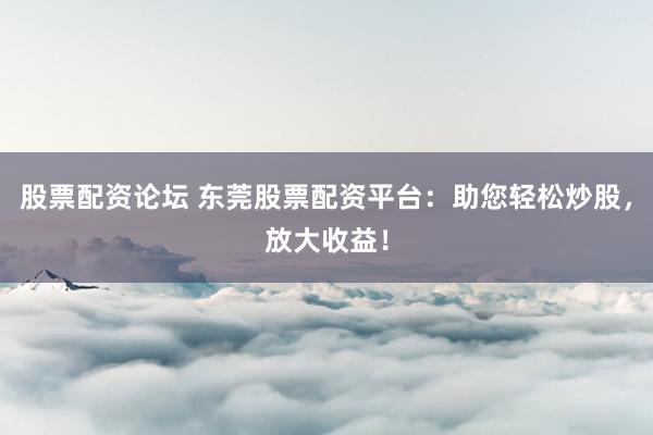 股票配资论坛 东莞股票配资平台：助您轻松炒股，放大收益！