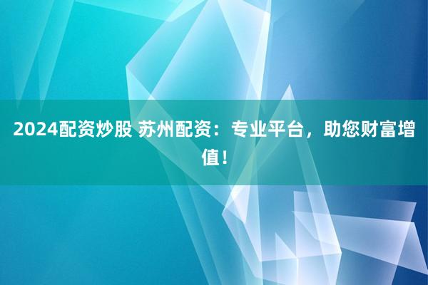 2024配资炒股 苏州配资：专业平台，助您财富增值！