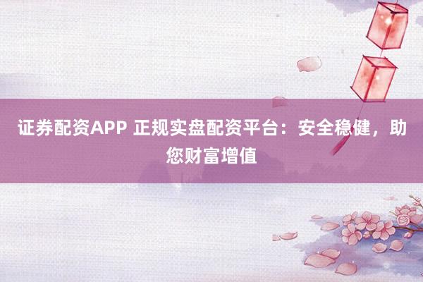 证券配资APP 正规实盘配资平台：安全稳健，助您财富增值