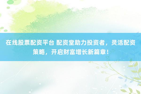 在线股票配资平台 配资堂助力投资者，灵活配资策略，开启财富增长新篇章！