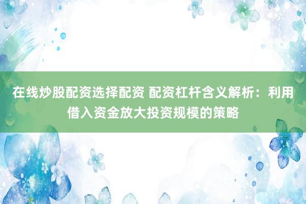 在线炒股配资选择配资 配资杠杆含义解析：利用借入资金放大投资规模的策略