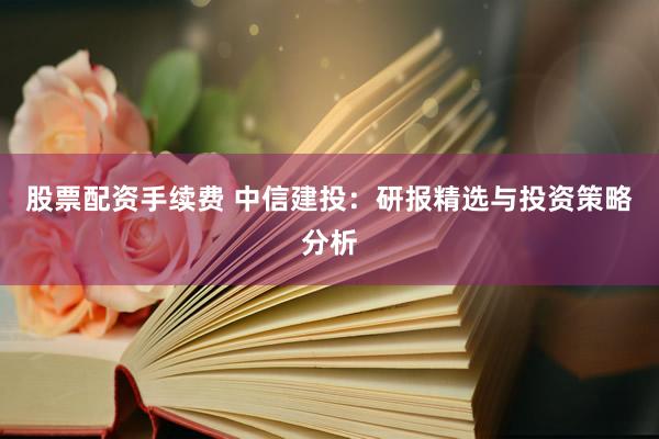 股票配资手续费 中信建投：研报精选与投资策略分析