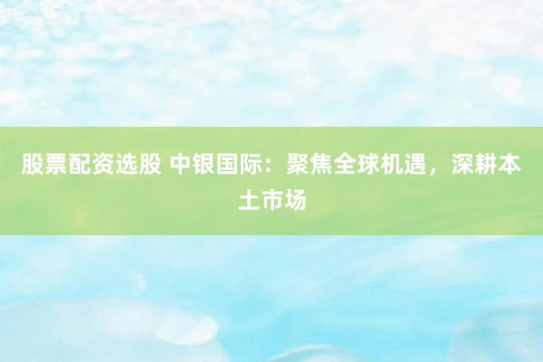 股票配资选股 中银国际：聚焦全球机遇，深耕本土市场