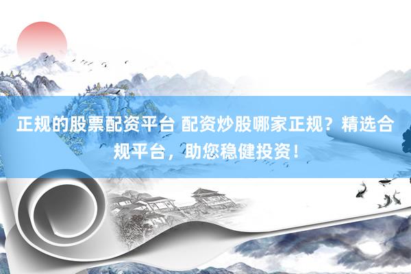 正规的股票配资平台 配资炒股哪家正规？精选合规平台，助您稳健投资！