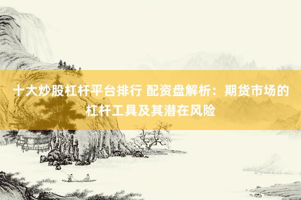 十大炒股杠杆平台排行 配资盘解析：期货市场的杠杆工具及其潜在风险