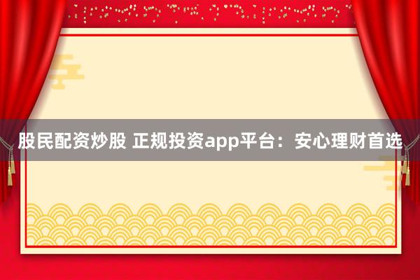 股民配资炒股 正规投资app平台：安心理财首选