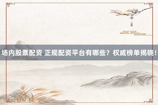 场内股票配资 正规配资平台有哪些？权威榜单揭晓！