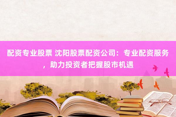 配资专业股票 沈阳股票配资公司：专业配资服务，助力投资者把握股市机遇