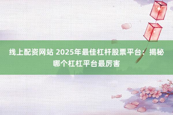 线上配资网站 2025年最佳杠杆股票平台：揭秘哪个杠杠平台最厉害