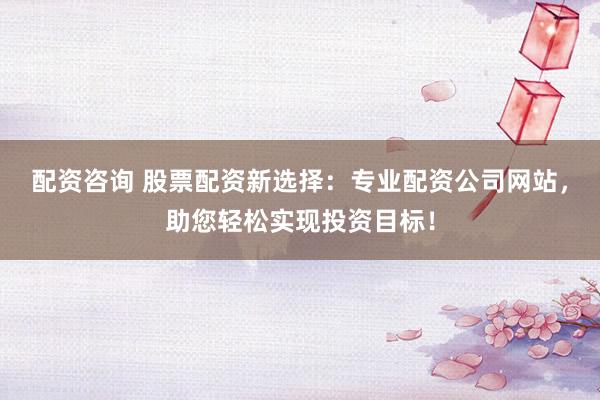配资咨询 股票配资新选择：专业配资公司网站，助您轻松实现投资目标！
