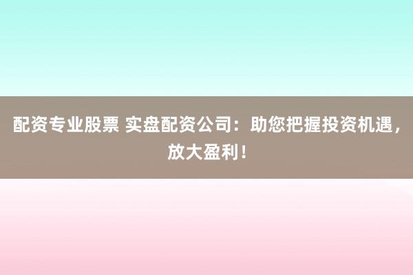 配资专业股票 实盘配资公司：助您把握投资机遇，放大盈利！