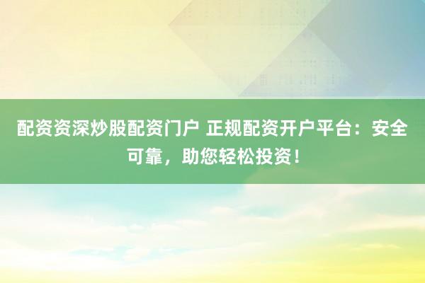 配资资深炒股配资门户 正规配资开户平台：安全可靠，助您轻松投资！