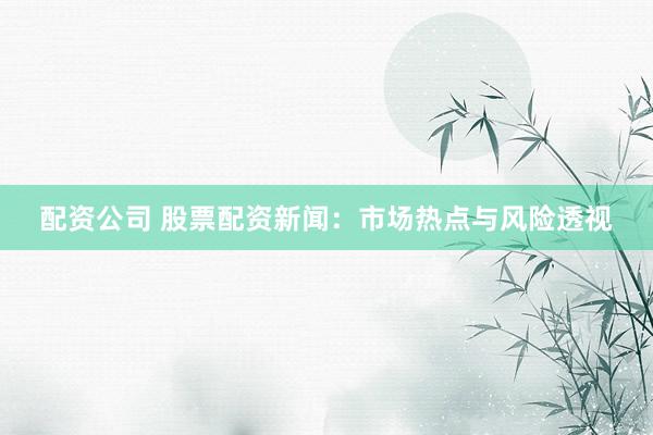 配资公司 股票配资新闻：市场热点与风险透视
