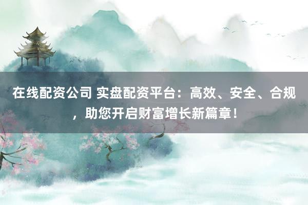 在线配资公司 实盘配资平台：高效、安全、合规，助您开启财富增长新篇章！