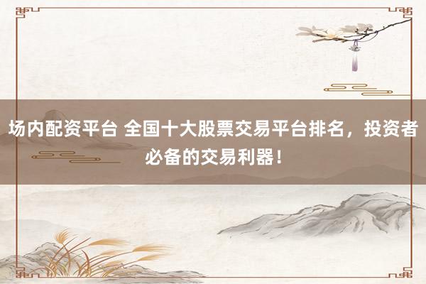 场内配资平台 全国十大股票交易平台排名，投资者必备的交易利器！