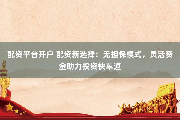 配资平台开户 配资新选择：无担保模式，灵活资金助力投资快车道