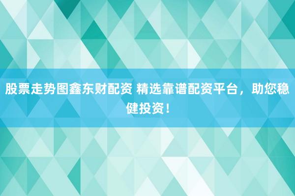 股票走势图鑫东财配资 精选靠谱配资平台，助您稳健投资！