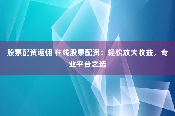 股票配资返佣 在线股票配资：轻松放大收益，专业平台之选