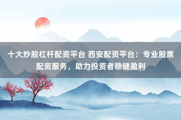 十大炒股杠杆配资平台 西安配资平台：专业股票配资服务，助力投资者稳健盈利