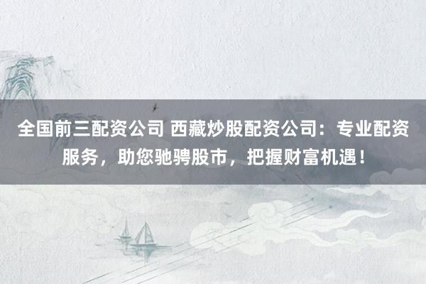 全国前三配资公司 西藏炒股配资公司：专业配资服务，助您驰骋股市，把握财富机遇！