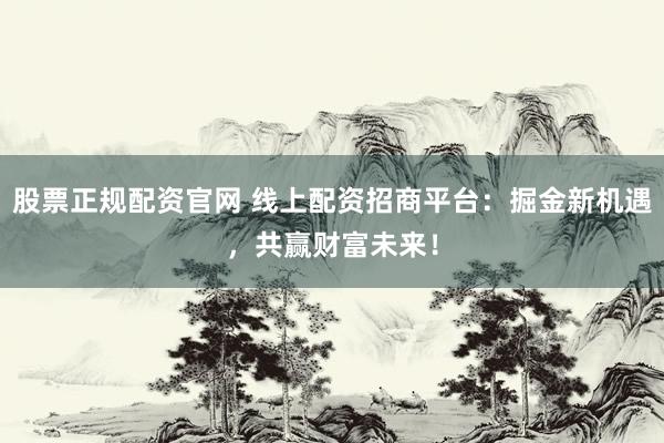 股票正规配资官网 线上配资招商平台:掘金新机遇,共赢财富未来!