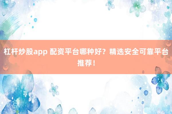 杠杆炒股app 配资平台哪种好?精选安全可靠平台推荐!