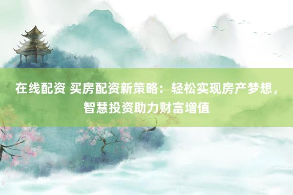 在线配资 买房配资新策略：轻松实现房产梦想，智慧投资助力财富增值