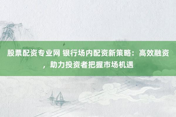 股票配资专业网 银行场内配资新策略：高效融资，助力投资者把握市场机遇