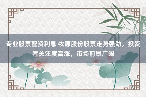 专业股票配资利息 牧原股份股票走势强劲，投资者关注度高涨，市场前景广阔