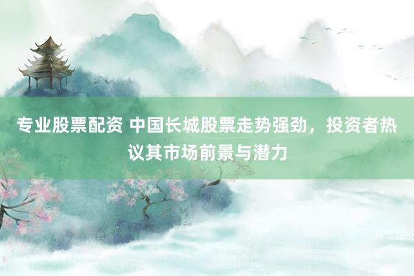 专业股票配资 中国长城股票走势强劲，投资者热议其市场前景与潜力