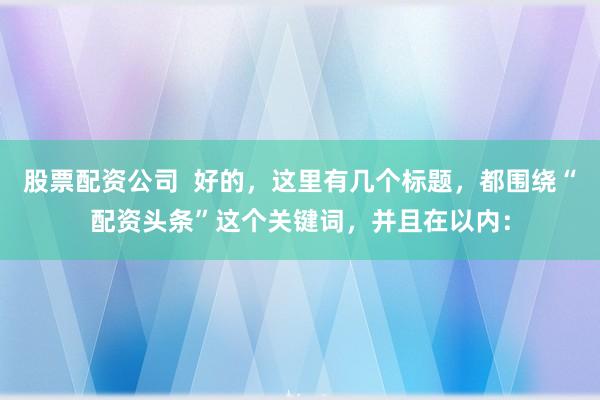 股票配资公司  好的，这里有几个标题，都围绕“配资头条”这个关键词，并且在以内：