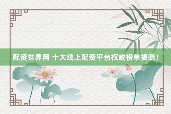 配资世界网 十大线上配资平台权威榜单揭晓！