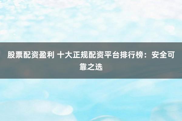 股票配资盈利 十大正规配资平台排行榜：安全可靠之选