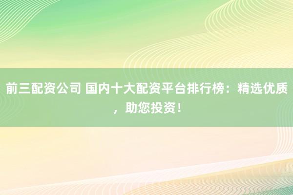 前三配资公司 国内十大配资平台排行榜：精选优质，助您投资！