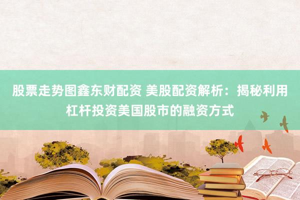 股票走势图鑫东财配资 美股配资解析：揭秘利用杠杆投资美国股市的融资方式