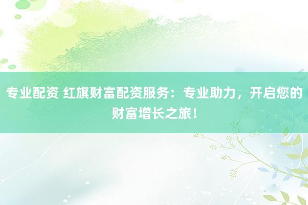 专业配资 红旗财富配资服务：专业助力，开启您的财富增长之旅！