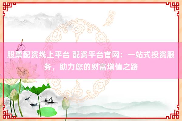 股票配资线上平台 配资平台官网：一站式投资服务，助力您的财富增值之路