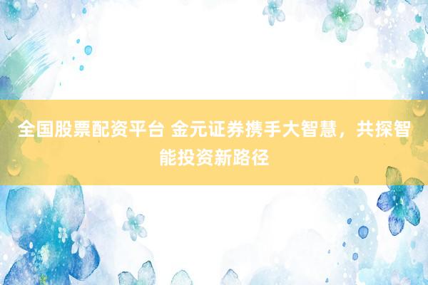 全国股票配资平台 金元证券携手大智慧，共探智能投资新路径