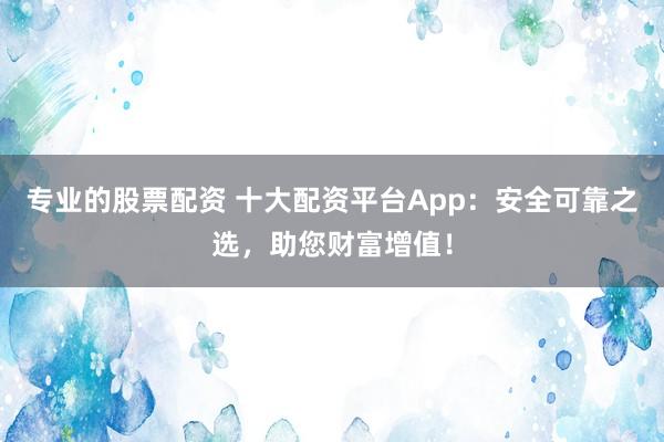 专业的股票配资 十大配资平台App：安全可靠之选，助您财富增值！