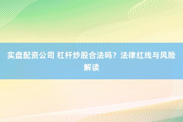实盘配资公司 杠杆炒股合法吗？法律红线与风险解读