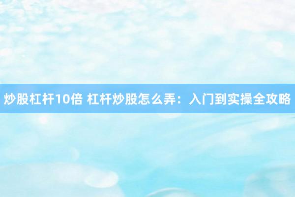 炒股杠杆10倍 杠杆炒股怎么弄：入门到实操全攻略