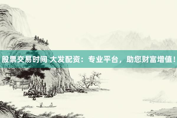 股票交易时间 大发配资：专业平台，助您财富增值！