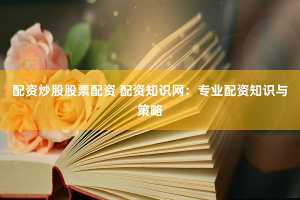 配资炒股股票配资 配资知识网：专业配资知识与策略
