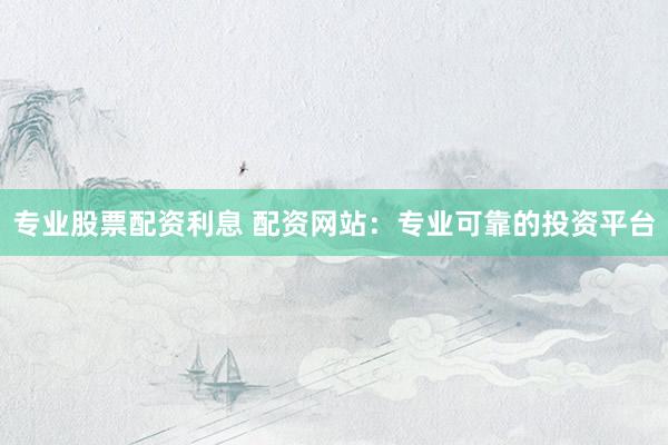 专业股票配资利息 配资网站：专业可靠的投资平台